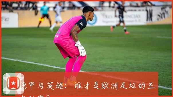 德甲与英超:谁才是欧洲足坛的王者联赛?