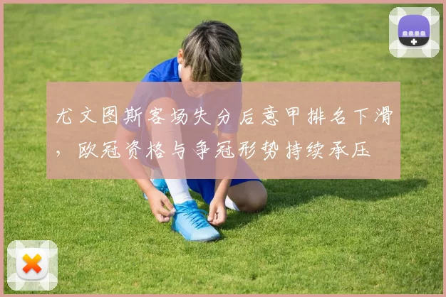 尤文图斯客场失分后意甲排名下滑,欧冠资格与争冠形势持续承压