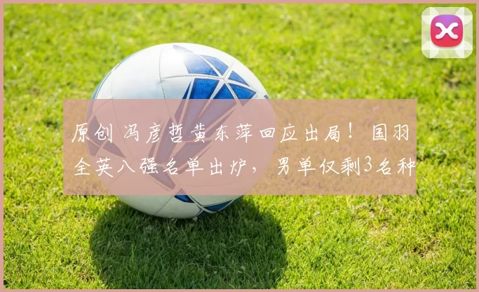 原创 冯彦哲黄东萍回应出局！国羽全英八强名单出炉，男单仅剩3名种子