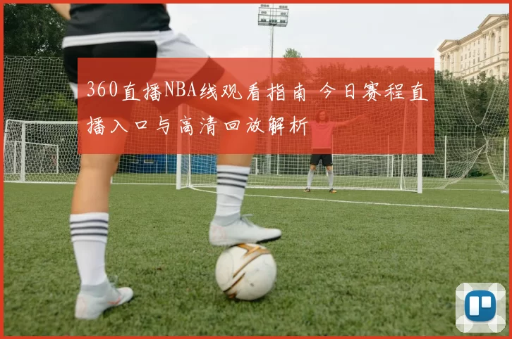360直播NBA线观看指南 今日赛程直播入口与高清回放解析