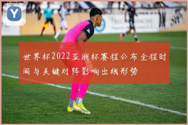 世界杯2022亚洲杯赛程公布全程时间与关键对阵影响出线形势