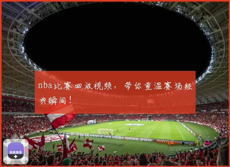 nba比赛回放视频，带你重温赛场经典瞬间！