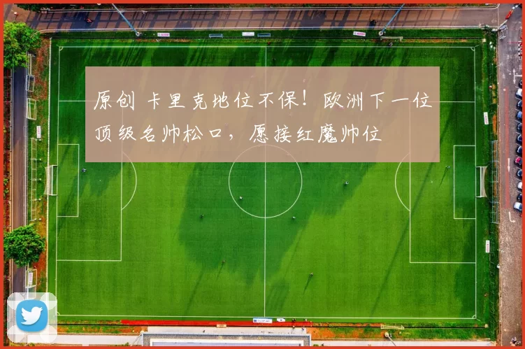 原创 卡里克地位不保!欧洲下一位顶级名帅松口,愿接红魔帅位