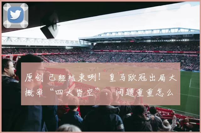 原创 已经结束咧！皇马欧冠出局大概率“四大皆空”，问题重重怎么办