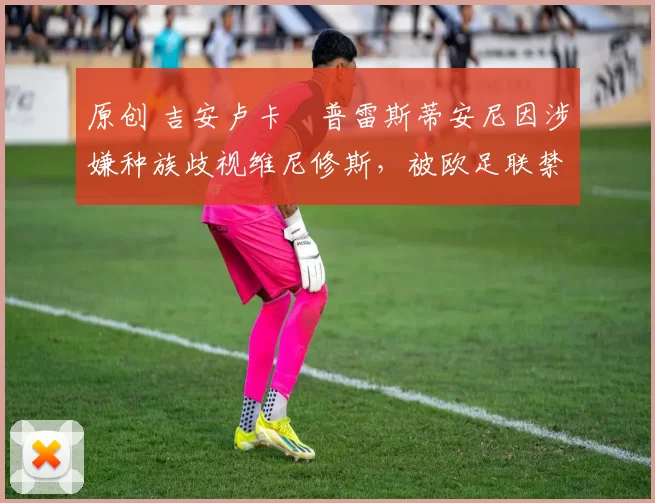 原创 吉安卢卡・普雷斯蒂安尼因涉嫌种族歧视维尼修斯，被欧足联禁赛
