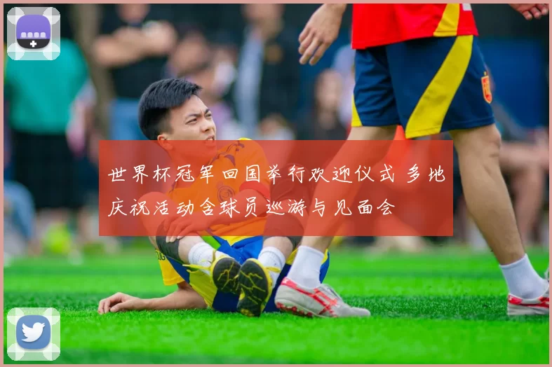 世界杯冠军回国举行欢迎仪式 多地庆祝活动含球员巡游与见面会
