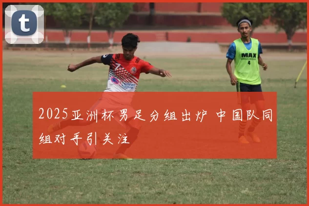 2025亚洲杯男足分组出炉 中国队同组对手引关注
