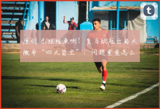 原创 已经结束咧！皇马欧冠出局大概率“四大皆空”，问题重重怎么办