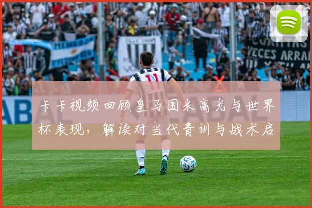 卡卡视频回顾皇马国米高光与世界杯表现，解读对当代青训与战术启示