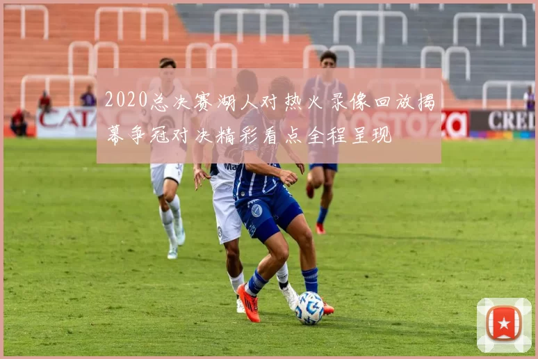 2020总决赛湖人对热火录像回放揭幕争冠对决精彩看点全程呈现