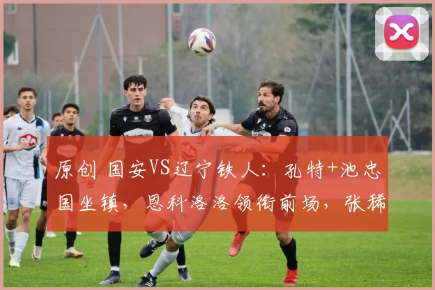 原创 国安VS辽宁铁人：孔特+池忠国坐镇，恩科洛洛领衔前场，张稀哲冲锋