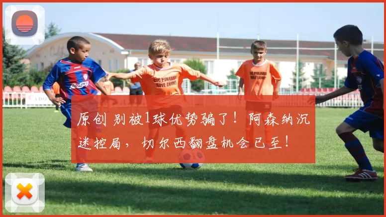 原创 别被1球优势骗了！阿森纳沉迷控局，切尔西翻盘机会已至！