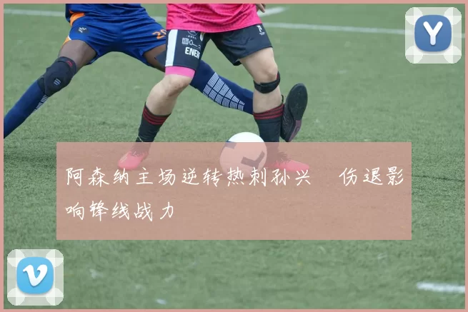 阿森纳主场逆转热刺孙兴慜伤退影响锋线战力