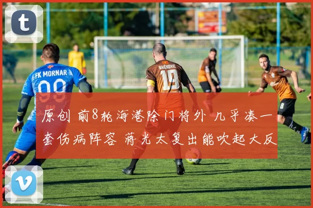 原创 前8轮海港除门将外 几乎凑一套伤病阵容 蒋光太复出能吹起大反攻前奏吗