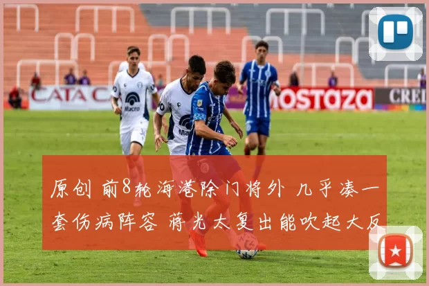 原创 前8轮海港除门将外 几乎凑一套伤病阵容 蒋光太复出能吹起大反攻前奏吗