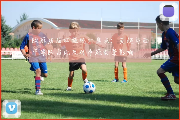 欧冠历届四强统计盘点:英超与西甲球队占比及对夺冠前景影响