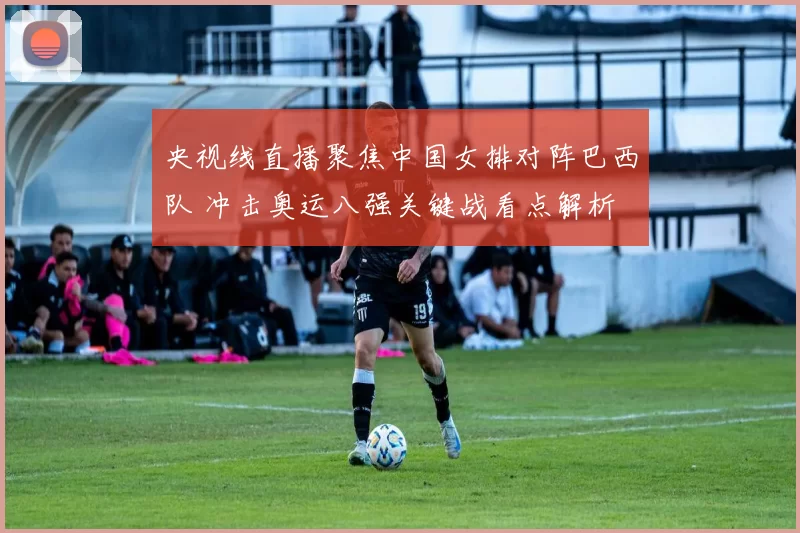 央视线直播聚焦中国女排对阵巴西队 冲击奥运八强关键战看点解析