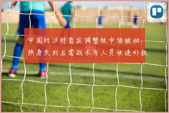 中国对沙特首发调整致中场被动,热身失利后需战术与人员快速补救