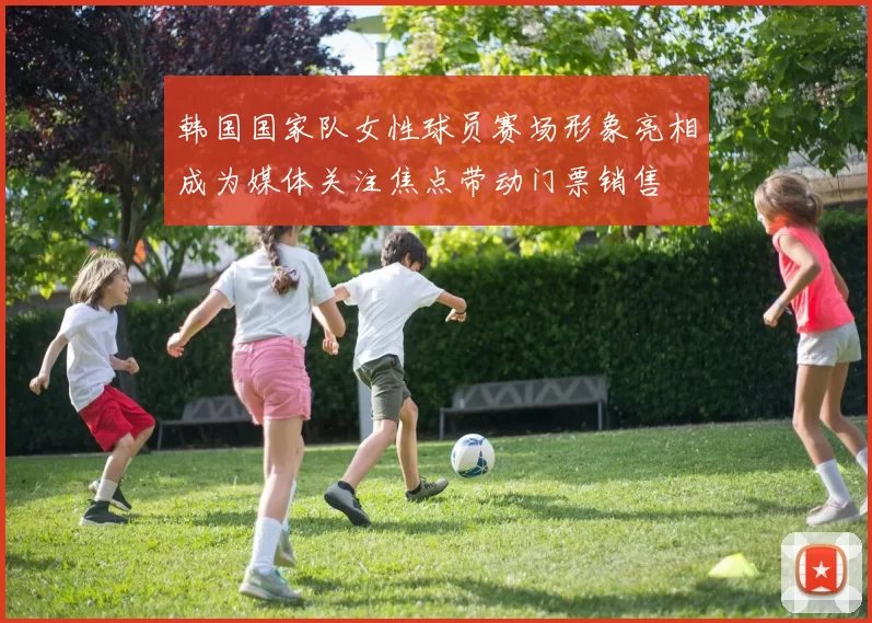 韩国国家队女性球员赛场形象亮相成为媒体关注焦点带动门票销售