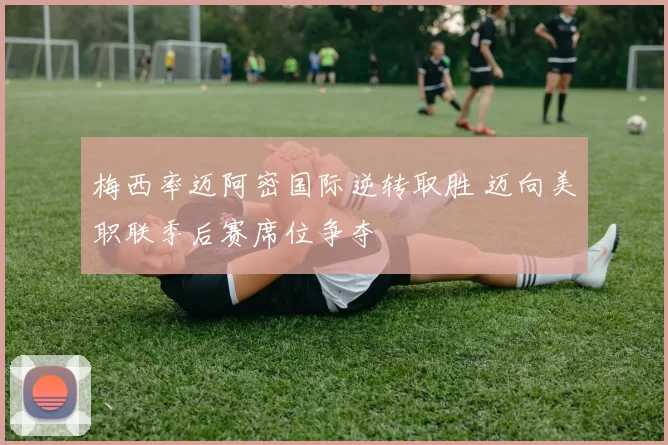 梅西率迈阿密国际逆转取胜 迈向美职联季后赛席位争夺