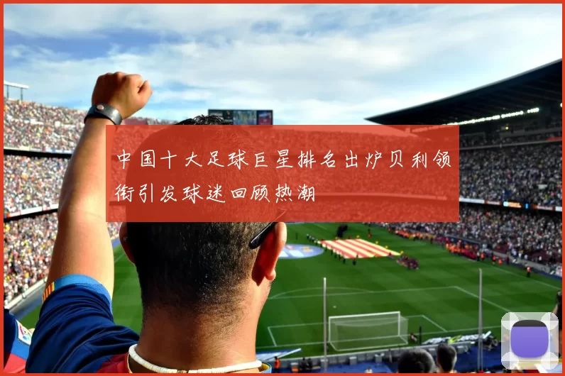 中国十大足球巨星排名出炉贝利领衔引发球迷回顾热潮