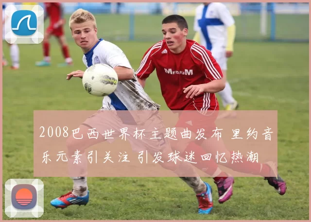 2008巴西世界杯主题曲发布 里约音乐元素引关注 引发球迷回忆热潮