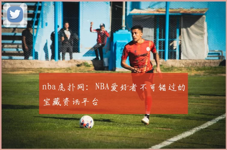 nba虎扑网:NBA爱好者不可错过的宝藏资讯平台