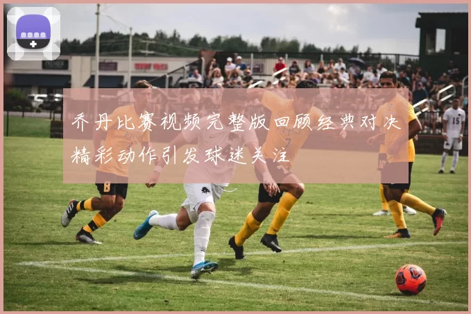 乔丹比赛视频完整版回顾经典对决精彩动作引发球迷关注