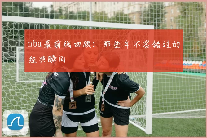 nba最前线回顾：那些年不容错过的经典瞬间