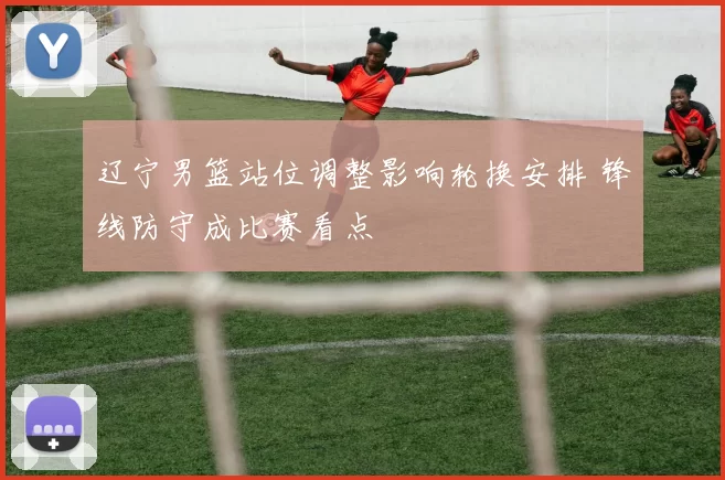 辽宁男篮站位调整影响轮换安排 锋线防守成比赛看点