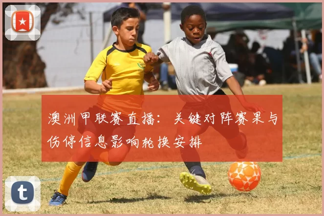 澳洲甲联赛直播：关键对阵赛果与伤停信息影响轮换安排