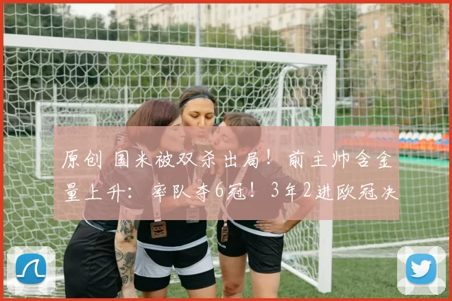 原创 国米被双杀出局!前主帅含金量上升:率队夺6冠!3年2进欧冠决赛