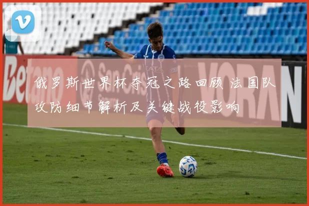 俄罗斯世界杯夺冠之路回顾 法国队攻防细节解析及关键战役影响