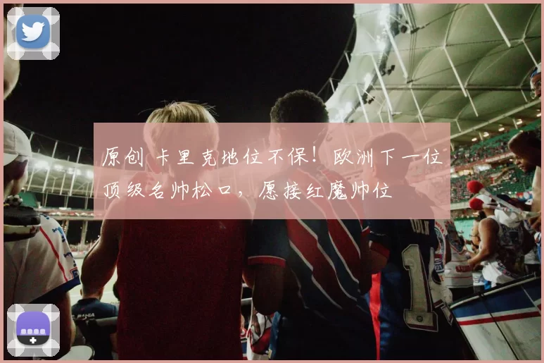 原创 卡里克地位不保！欧洲下一位顶级名帅松口，愿接红魔帅位