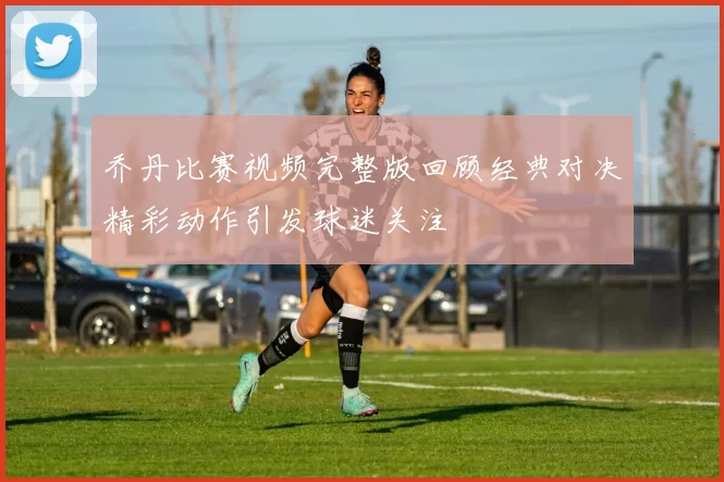 乔丹比赛视频完整版回顾经典对决精彩动作引发球迷关注