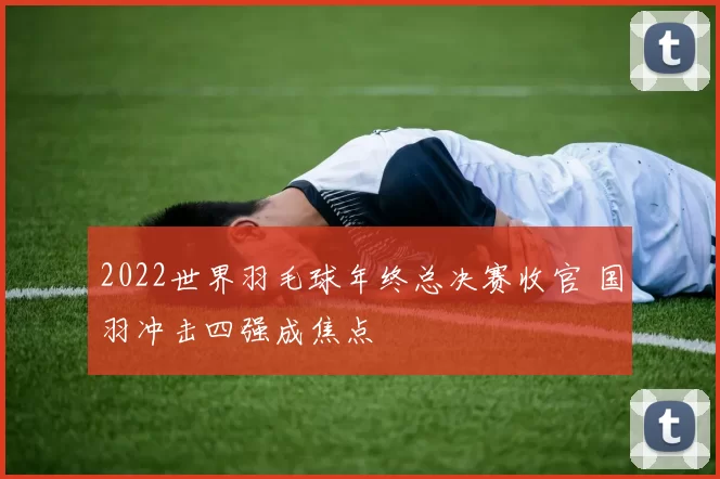 2022世界羽毛球年终总决赛收官 国羽冲击四强成焦点