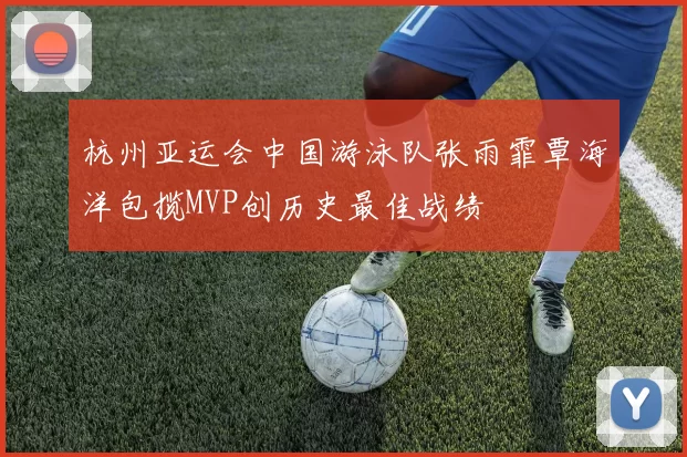 杭州亚运会中国游泳队张雨霏覃海洋包揽MVP创历史最佳战绩