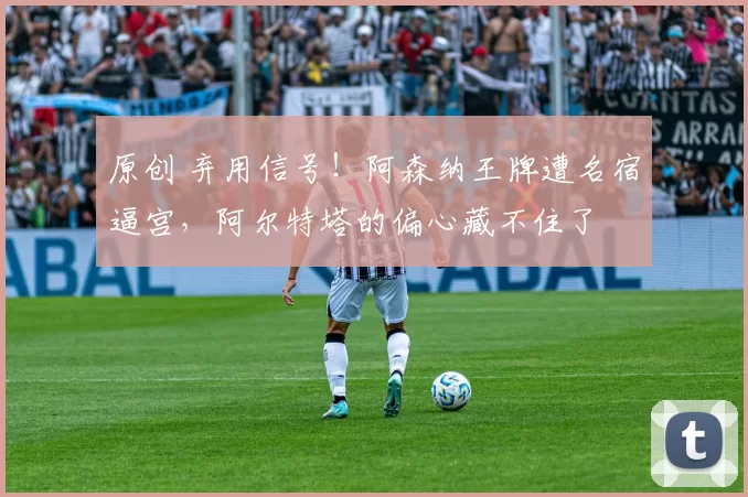 原创 弃用信号！阿森纳王牌遭名宿逼宫，阿尔特塔的偏心藏不住了