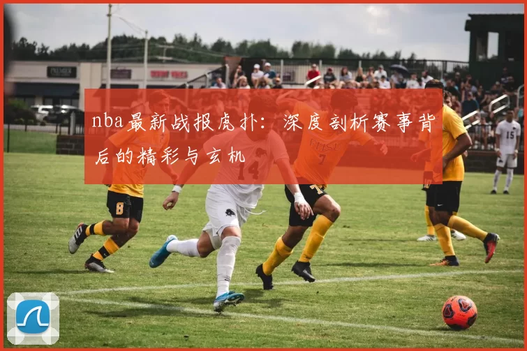 nba最新战报虎扑:深度剖析赛事背后的精彩与玄机