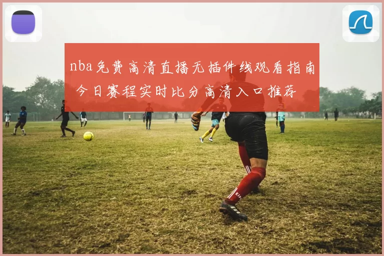 nba免费高清直播无插件线观看指南 今日赛程实时比分高清入口推荐