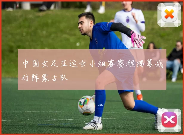 中国女足亚运会小组赛赛程揭幕战对阵蒙古队