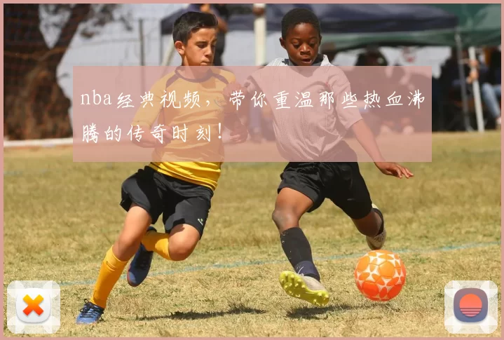 nba经典视频，带你重温那些热血沸腾的传奇时刻！