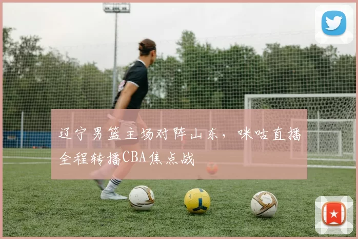 辽宁男篮主场对阵山东,咪咕直播全程转播CBA焦点战