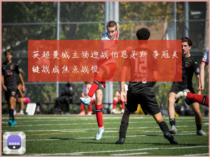 英超曼城主场迎战伯恩茅斯 争冠关键战成焦点战役