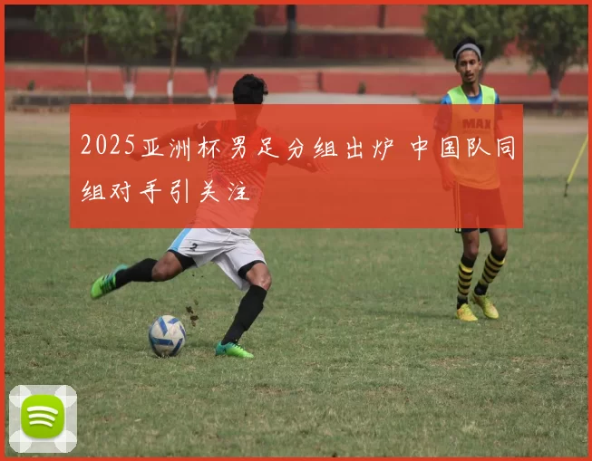 2025亚洲杯男足分组出炉 中国队同组对手引关注