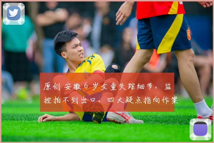 原创 安徽 6 岁女童失踪细节,监控拍不到出口,四大疑点指向作案轨迹