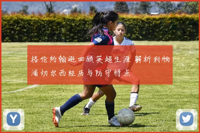 格伦约翰逊回顾英超生涯 解析利物浦切尔西经历与防守特点