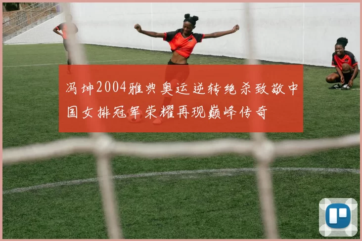 冯坤2004雅典奥运逆转绝杀致敬中国女排冠军荣耀再现巅峰传奇