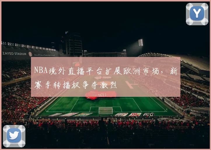 NBA境外直播平台扩展欧洲市场，新赛季转播权争夺激烈