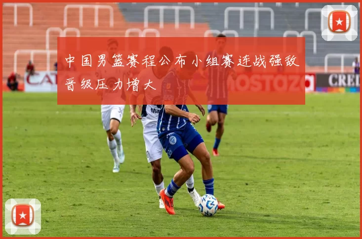 中国男篮赛程公布小组赛连战强敌晋级压力增大